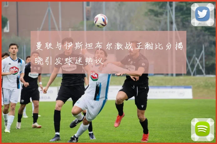 曼联与伊斯坦布尔激战正酣比分揭晓引发球迷热议