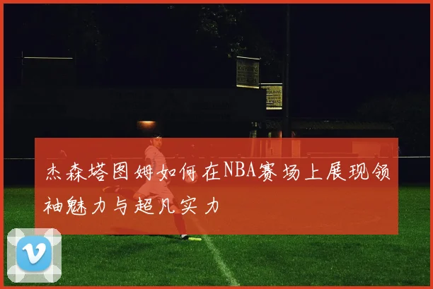 杰森塔图姆如何在NBA赛场上展现领袖魅力与超凡实力