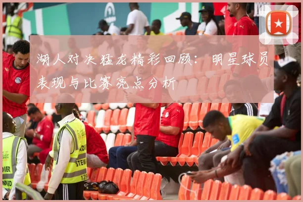 湖人对决猛龙精彩回顾：明星球员表现与比赛亮点分析